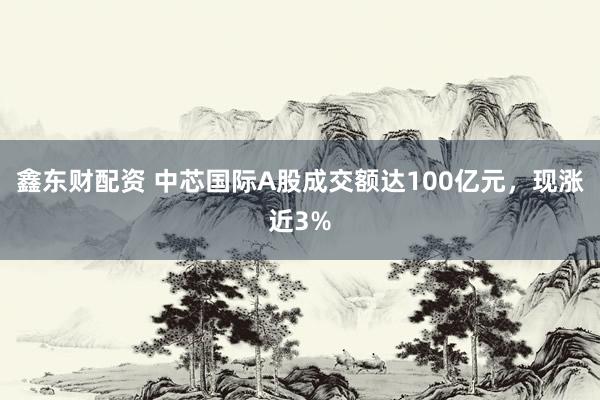 鑫东财配资 中芯国际A股成交额达100亿元，现涨近3%