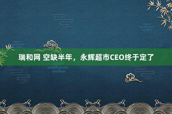 瑞和网 空缺半年，永辉超市CEO终于定了