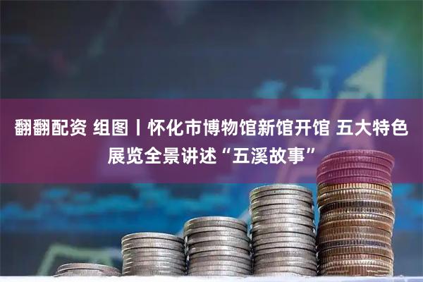 翻翻配资 组图丨怀化市博物馆新馆开馆 五大特色展览全景讲述“五溪故事”