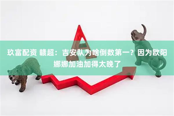 玖富配资 赣超：吉安队为啥倒数第一？因为欧阳娜娜加油加得太晚了