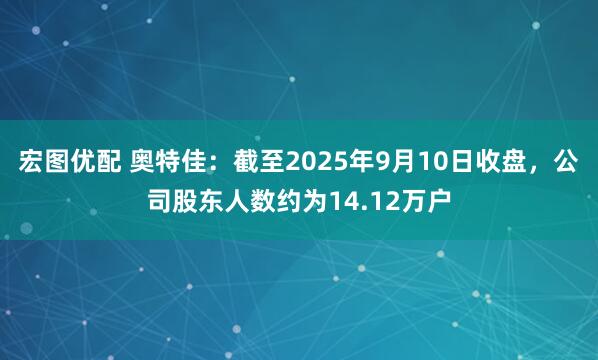 宏图优配 奥特佳：截至2025年9月10日收盘，公司股东人数约为14.12万户