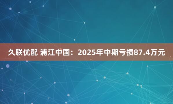 久联优配 浦江中国：2025年中期亏损87.4万元