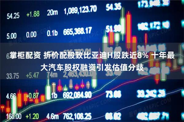 掌柜配资 折价配股致比亚迪H股跌近8% 十年最大汽车股权融资引发估值分歧