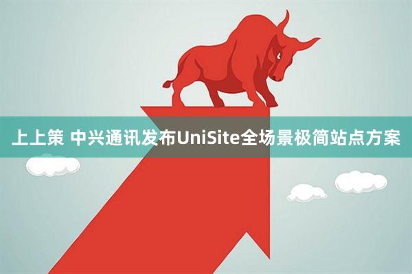 上上策 中兴通讯发布UniSite全场景极简站点方案