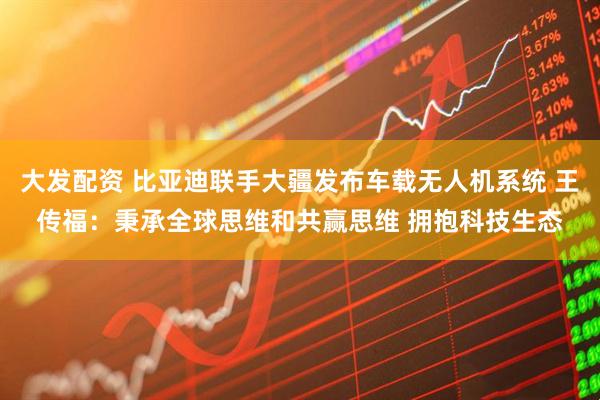 大发配资 比亚迪联手大疆发布车载无人机系统 王传福：秉承全球思维和共赢思维 拥抱科技生态