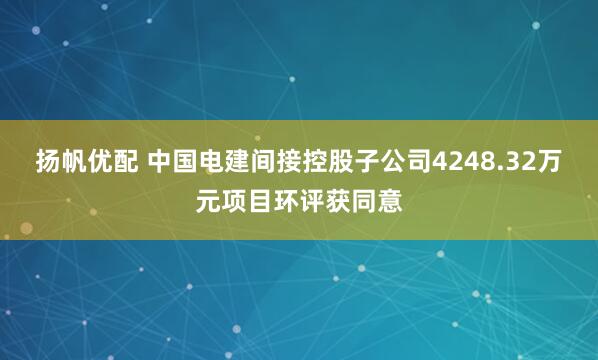 扬帆优配 中国电建间接控股子公司4248.32万元项目环评获同意