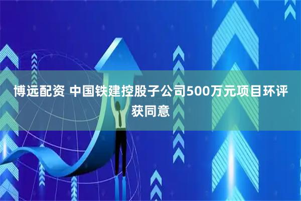 博远配资 中国铁建控股子公司500万元项目环评获同意