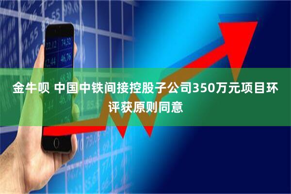 金牛呗 中国中铁间接控股子公司350万元项目环评获原则同意