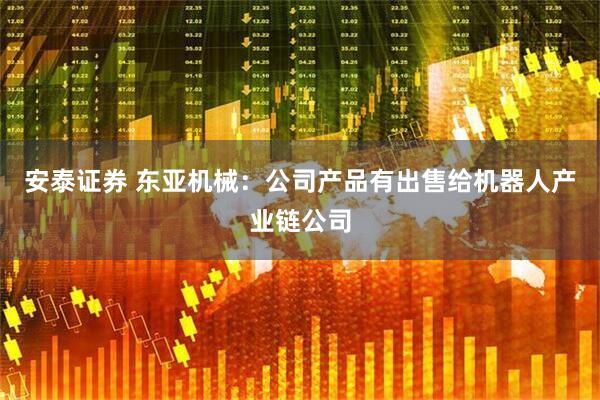 安泰证券 东亚机械：公司产品有出售给机器人产业链公司