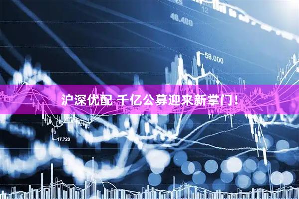 沪深优配 千亿公募迎来新掌门！