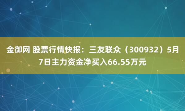 金御网 股票行情快报：三友联众（300932）5月7日主力资金净买入66.55万元