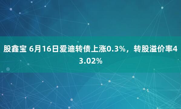股鑫宝 6月16日爱迪转债上涨0.3%，转股溢价率43.02%