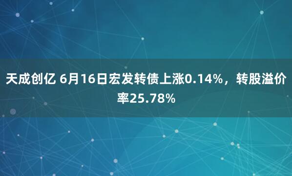 天成创亿 6月16日宏发转债上涨0.14%，转股溢价率25.78%