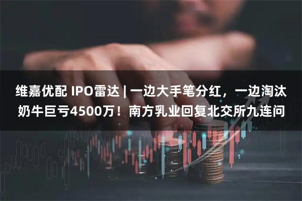 维嘉优配 IPO雷达 | 一边大手笔分红，一边淘汰奶牛巨亏4500万！南方乳业回复北交所九连问