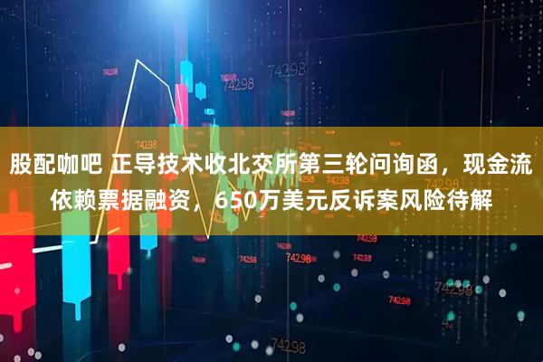 股配咖吧 正导技术收北交所第三轮问询函，现金流依赖票据融资，650万美元反诉案风险待解