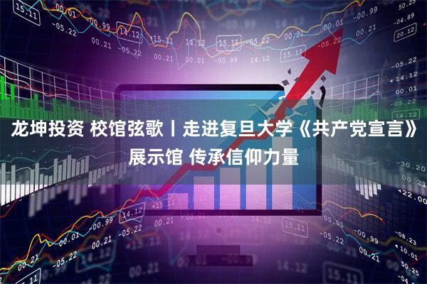 龙坤投资 校馆弦歌丨走进复旦大学《共产党宣言》展示馆 传承信仰力量