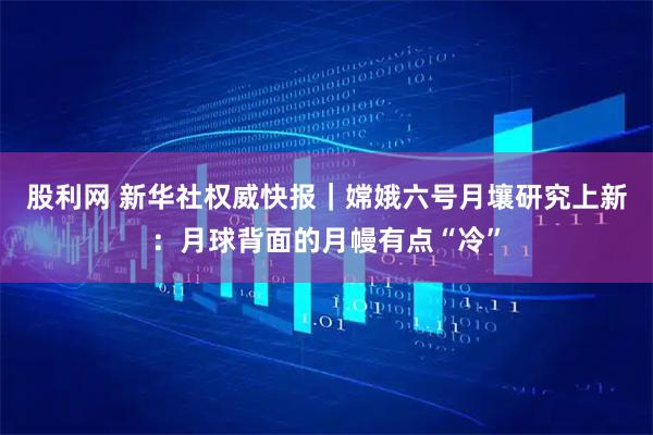 股利网 新华社权威快报｜嫦娥六号月壤研究上新：月球背面的月幔有点“冷”