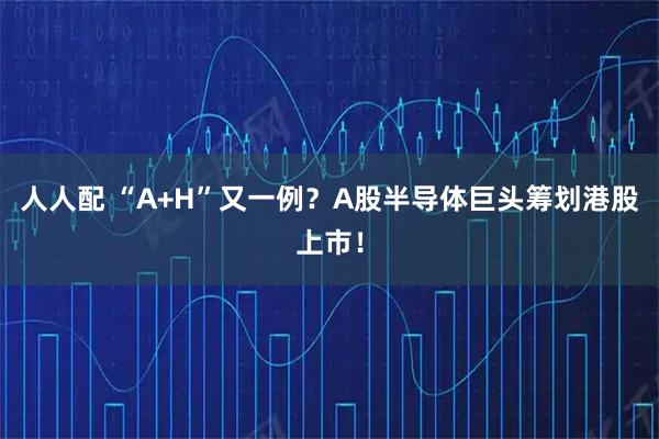 人人配 “A+H”又一例？A股半导体巨头筹划港股上市！