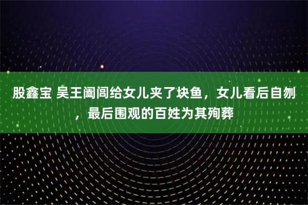 股鑫宝 吴王阖闾给女儿夹了块鱼，女儿看后自刎，最后围观的百姓为其殉葬