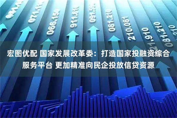 宏图优配 国家发展改革委：打造国家投融资综合服务平台 更加精准向民企投放信贷资源