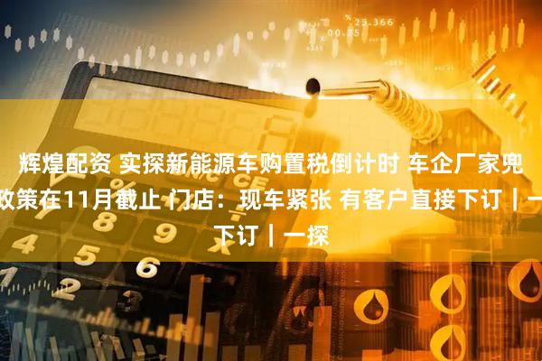 辉煌配资 实探新能源车购置税倒计时 车企厂家兜底政策在11月截止 门店：现车紧张 有客户直接下订｜一探