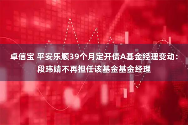 卓信宝 平安乐顺39个月定开债A基金经理变动：段玮婧不再担任该基金基金经理