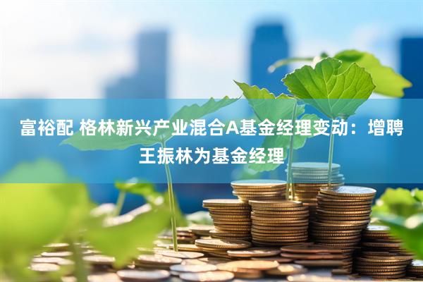 富裕配 格林新兴产业混合A基金经理变动：增聘王振林为基金经理