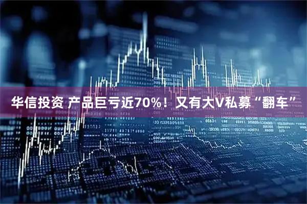 华信投资 产品巨亏近70%！又有大V私募“翻车”