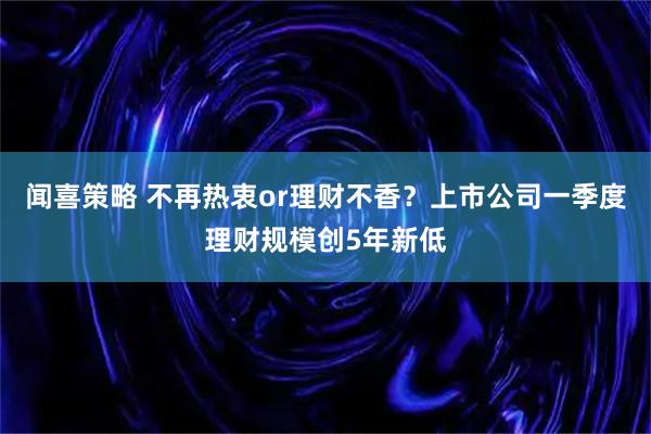 闻喜策略 不再热衷or理财不香？上市公司一季度理财规模创5年新低
