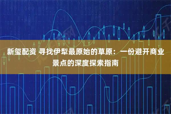 新玺配资 寻找伊犁最原始的草原：一份避开商业景点的深度探索指南