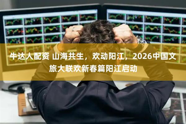 牛达人配资 山海共生，欢动阳江，2026中国文旅大联欢新春篇阳江启动