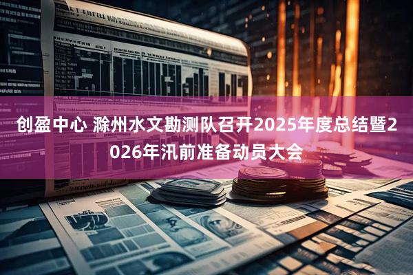 创盈中心 滁州水文勘测队召开2025年度总结暨2026年汛前准备动员大会