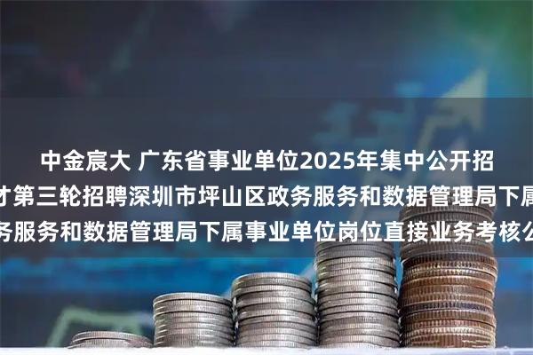 中金宸大 广东省事业单位2025年集中公开招聘高层次和急需紧缺人才第三轮招聘深圳市坪山区政务服务和数据管理局下属事业单位岗位直接业务考核公告