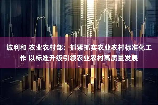诚利和 农业农村部：抓紧抓实农业农村标准化工作 以标准升级引领农业农村高质量发展