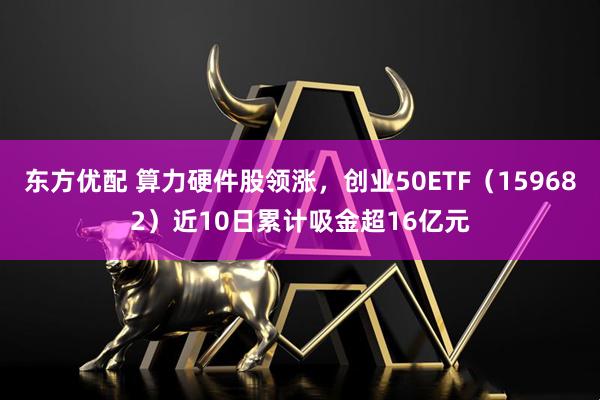 东方优配 算力硬件股领涨，创业50ETF（159682）近10日累计吸金超16亿元