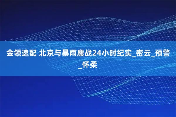 金领速配 北京与暴雨鏖战24小时纪实_密云_预警_怀柔