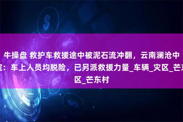 牛操盘 救护车救援途中被泥石流冲翻，云南澜沧中医院：车上人员均脱险，已另派救援力量_车辆_灾区_芒东村
